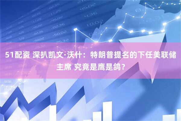51配资 深扒凯文·沃什：特朗普提名的下任美联储主席 究竟是鹰是鸽？