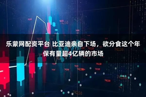 乐蒙网配资平台 比亚迪亲自下场，欲分食这个年保有量超4亿辆的市场