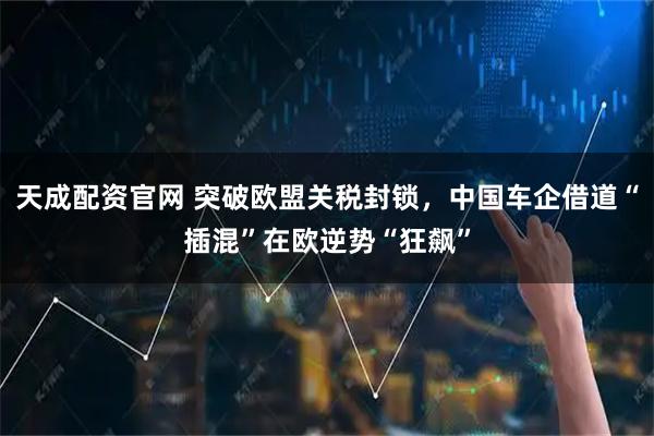 天成配资官网 突破欧盟关税封锁，中国车企借道“插混”在欧逆势“狂飙”