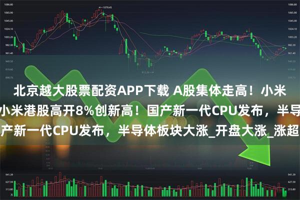 北京越大股票配资APP下载 A股集体走高！小米汽车概念股集体大涨！小米港股高开8%创新高！国产新一代CPU发布，半导体板块大涨_开盘大涨_涨超