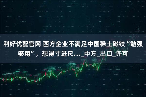 利好优配官网 西方企业不满足中国稀土磁铁“勉强够用”，想得寸进尺…_中方_出口_许可