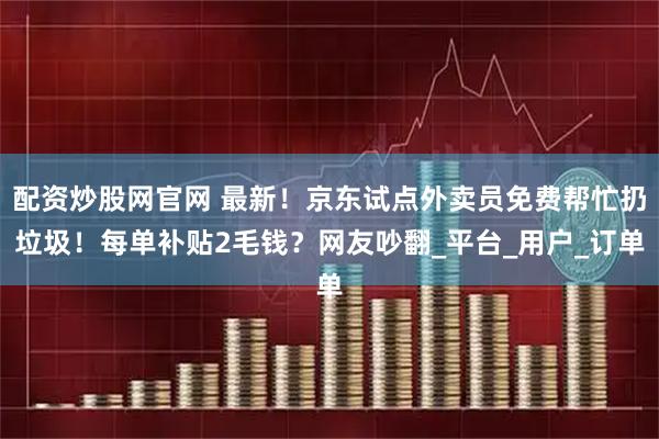 配资炒股网官网 最新！京东试点外卖员免费帮忙扔垃圾！每单补贴2毛钱？网友吵翻_平台_用户_订单