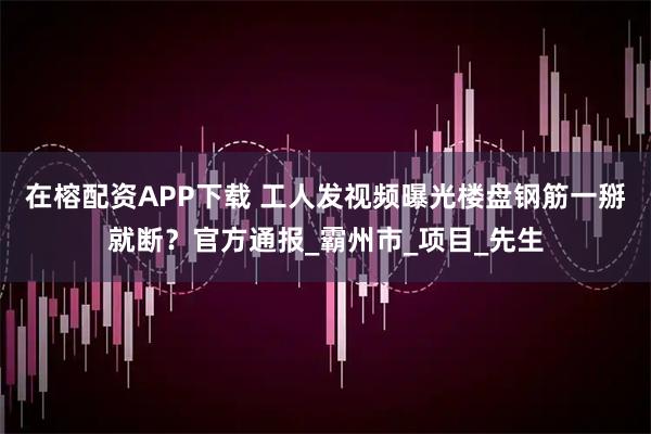 在榕配资APP下载 工人发视频曝光楼盘钢筋一掰就断？官方通报_霸州市_项目_先生