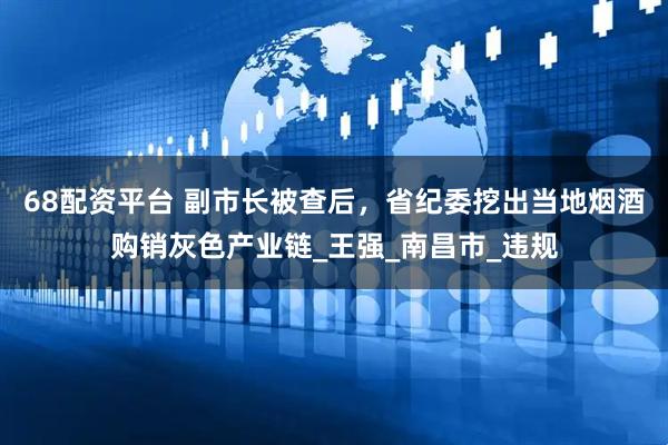 68配资平台 副市长被查后，省纪委挖出当地烟酒购销灰色产业链_王强_南昌市_违规