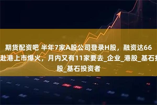 期货配资吧 半年7家A股公司登录H股，融资达660亿！赴港上市爆火，月内又有11家要去_企业_港股_基石投资者