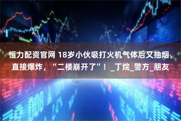 恒力配资官网 18岁小伙吸打火机气体后又抽烟，直接爆炸，“二楼崩开了”！_丁烷_警方_朋友