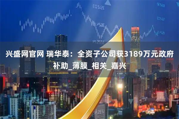 兴盛网官网 瑞华泰：全资子公司获3189万元政府补助_薄膜_相关_嘉兴