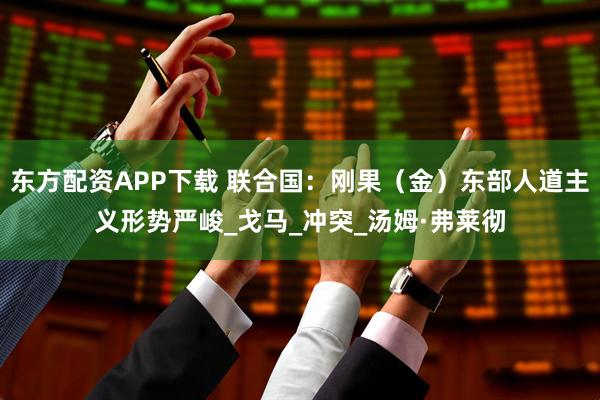 东方配资APP下载 联合国：刚果（金）东部人道主义形势严峻_戈马_冲突_汤姆·弗莱彻