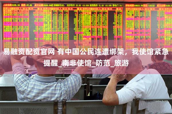 易融资配资官网 有中国公民连遭绑架，我使馆紧急提醒_南非使馆_防范_旅游