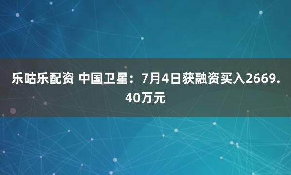 乐咕乐配资 中国卫星：7月4日获融资买入2669.40万元