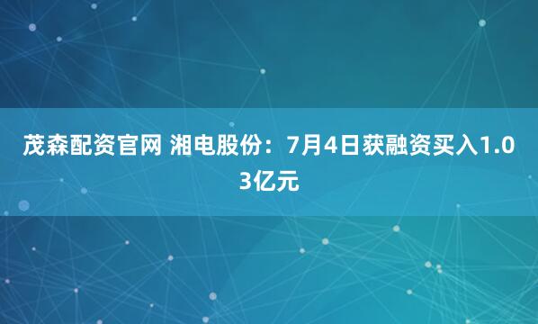 茂森配资官网 湘电股份：7月4日获融资买入1.03亿元