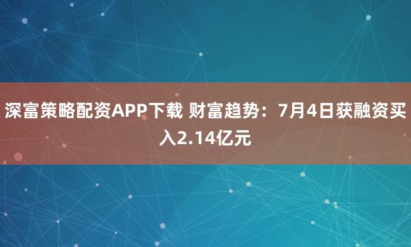 深富策略配资APP下载 财富趋势：7月4日获融资买入2.14亿元
