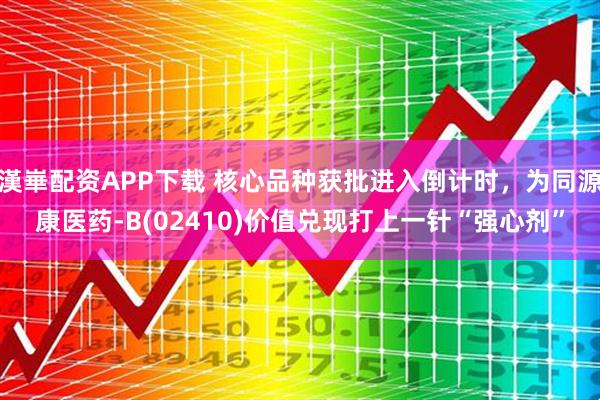 漢崋配资APP下载 核心品种获批进入倒计时，为同源康医药-B(02410)价值兑现打上一针“强心剂”