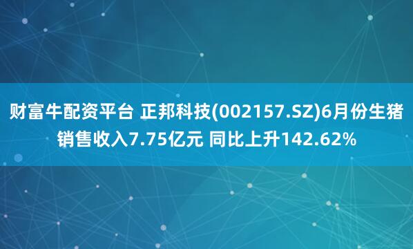 财富牛配资平台 正邦科技(002157.SZ)6月份生猪销售收入7.75亿元 同比上升142.62%