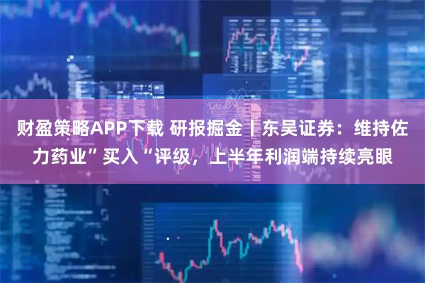 财盈策略APP下载 研报掘金丨东吴证券：维持佐力药业”买入“评级，上半年利润端持续亮眼