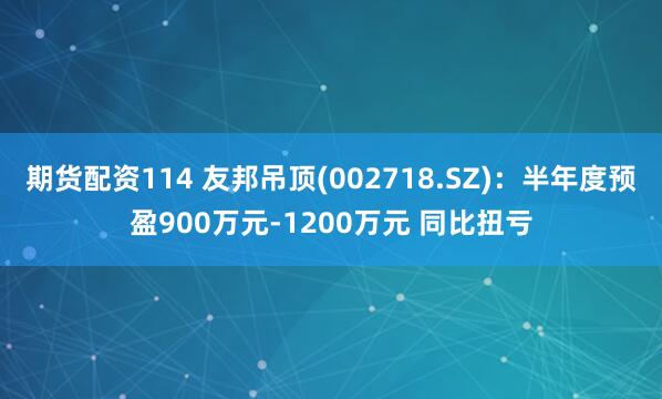 期货配资114 友邦吊顶(002718.SZ)：半年度预盈900万元-1200万元 同比扭亏
