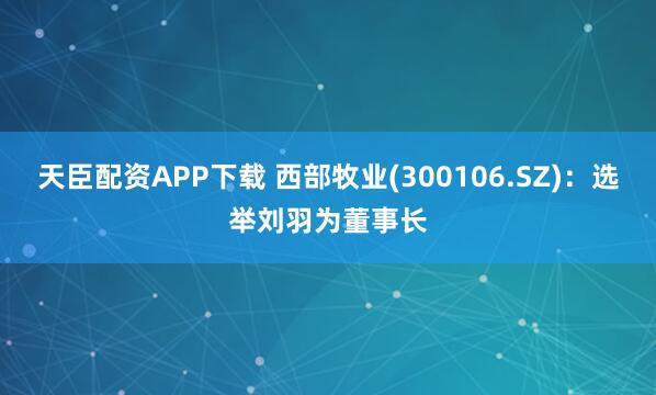 天臣配资APP下载 西部牧业(300106.SZ):选举刘羽为董事长
