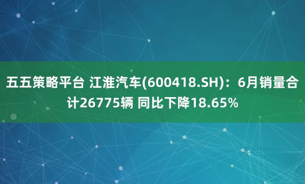 五五策略平台 江淮汽车(600418.SH)：6月销量合计26775辆 同比下降18.65%