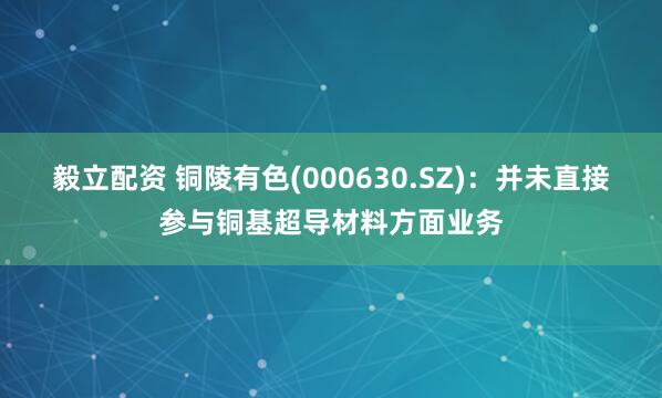 毅立配资 铜陵有色(000630.SZ)：并未直接参与铜基超导材料方面业务