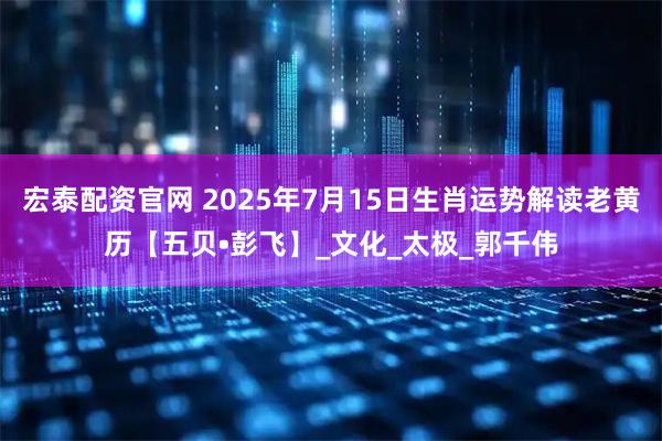 宏泰配资官网 2025年7月15日生肖运势解读老黄历【五贝•彭飞】_文化_太极_郭千伟