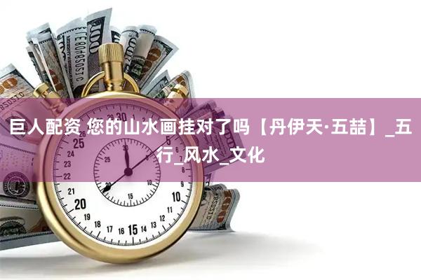 巨人配资 您的山水画挂对了吗【丹伊天·五喆】_五行_风水_文化