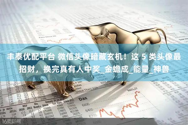 丰泰优配平台 微信头像暗藏玄机！这 5 类头像最招财，换完真有人中奖_金蟾成_能量_神兽