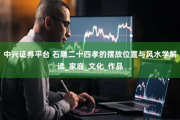 中兴证券平台 石雕二十四孝的摆放位置与风水学解读_家庭_文化_作品