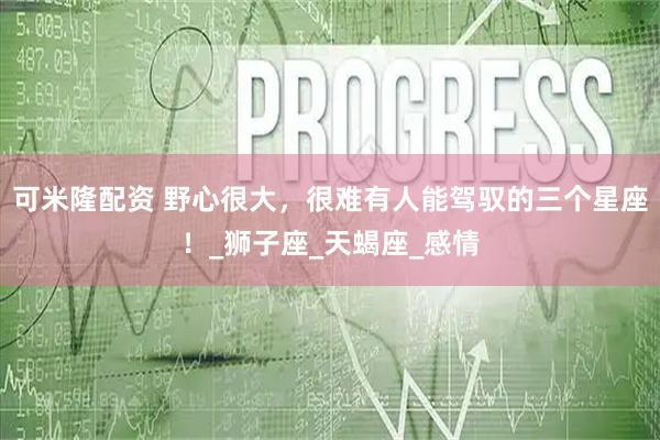 可米隆配资 野心很大，很难有人能驾驭的三个星座！_狮子座_天蝎座_感情