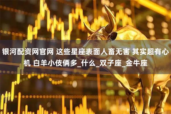 银河配资网官网 这些星座表面人畜无害 其实超有心机 白羊小伎俩多_什么_双子座_金牛座