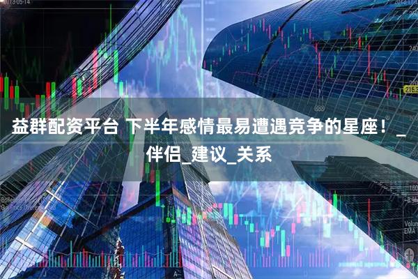 益群配资平台 下半年感情最易遭遇竞争的星座！_伴侣_建议_关系
