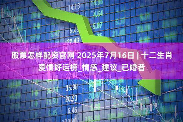 股票怎样配资官网 2025年7月16日 | 十二生肖爱情好运榜_情感_建议_已婚者