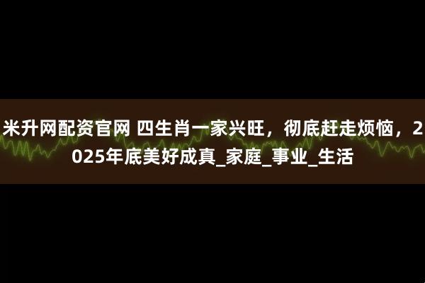 米升网配资官网 四生肖一家兴旺，彻底赶走烦恼，2025年底美好成真_家庭_事业_生活