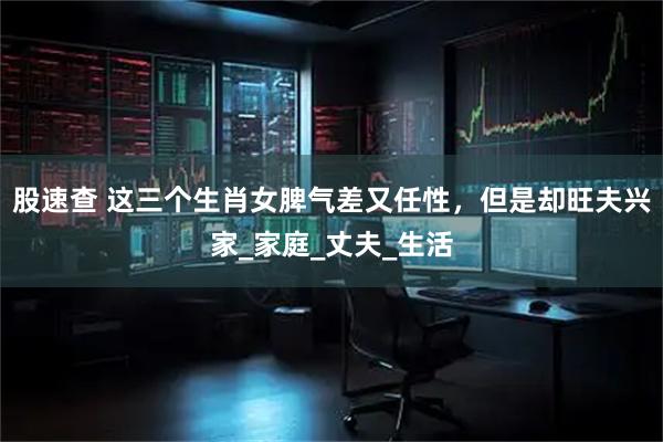 股速查 这三个生肖女脾气差又任性，但是却旺夫兴家_家庭_丈夫_生活