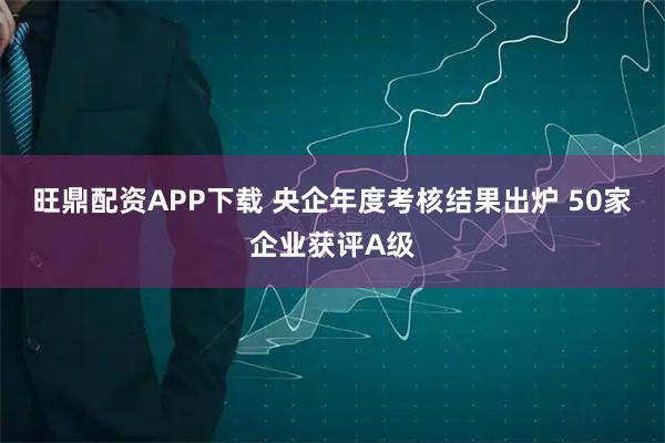 旺鼎配资APP下载 央企年度考核结果出炉 50家企业获评A级