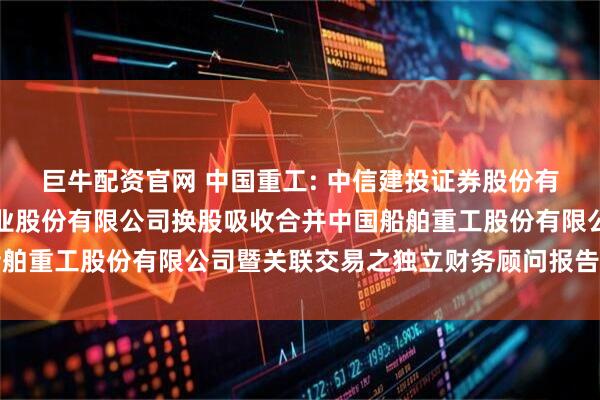 巨牛配资官网 中国重工: 中信建投证券股份有限公司关于中国船舶工业股份有限公司换股吸收合并中国船舶重工股份有限公司暨关联交易之独立财务顾问报告内容摘要