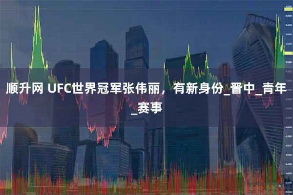 顺升网 UFC世界冠军张伟丽，有新身份_晋中_青年_赛事