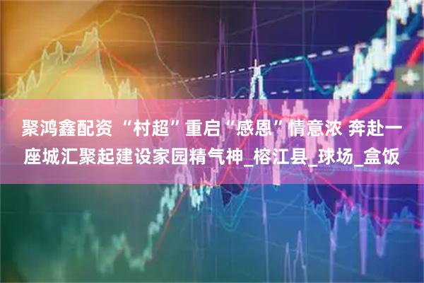 聚鸿鑫配资 “村超”重启“感恩”情意浓 奔赴一座城汇聚起建设家园精气神_榕江县_球场_盒饭