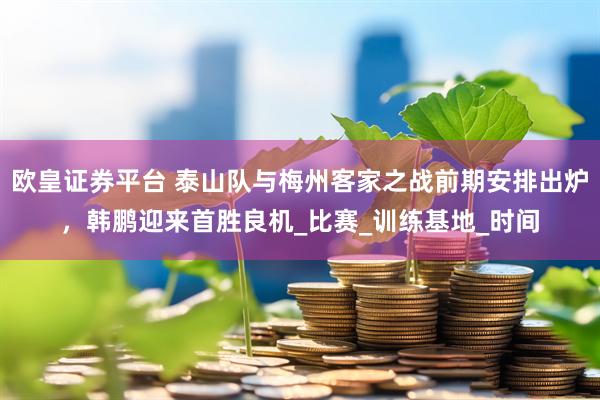 欧皇证券平台 泰山队与梅州客家之战前期安排出炉，韩鹏迎来首胜良机_比赛_训练基地_时间