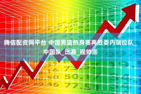 腾信配资网平台 中国男篮热身赛再胜委内瑞拉队_中国队_比赛_程帅澎