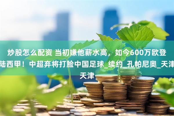 炒股怎么配资 当初嫌他薪水高，如今600万欧登陆西甲！中超弃将打脸中国足球_续约_孔帕尼奥_天津