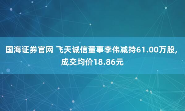 国海证券官网 飞天诚信董事李伟减持61.00万股, 成交均价18.86元