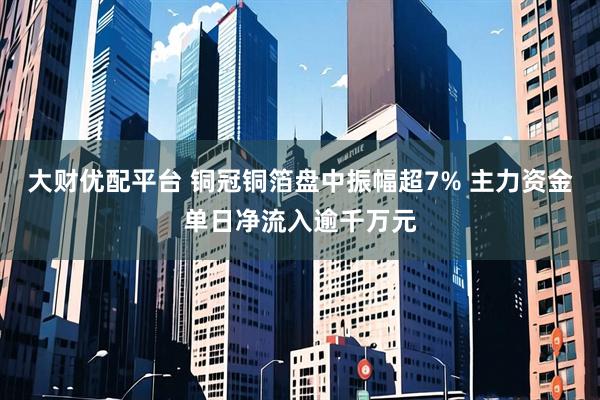 大财优配平台 铜冠铜箔盘中振幅超7% 主力资金单日净流入逾千万元