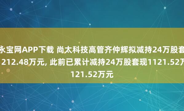 永宝网APP下载 尚太科技高管齐仲辉拟减持24万股套现1212.48万元, 此前已累计减持24万股套现1121.52万元