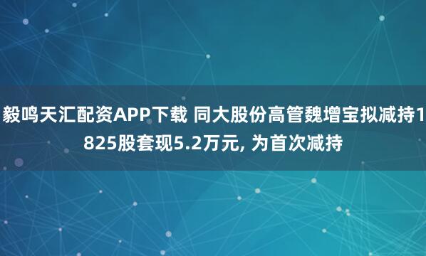 毅鸣天汇配资APP下载 同大股份高管魏增宝拟减持1825股套现5.2万元, 为首次减持