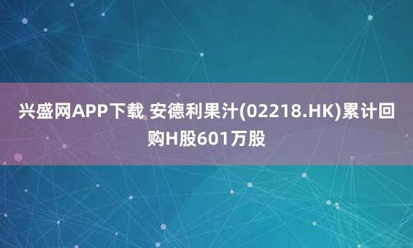 兴盛网APP下载 安德利果汁(02218.HK)累计回购H股601万股