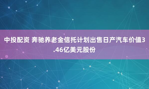 中投配资 奔驰养老金信托计划出售日产汽车价值3.46亿美元股份