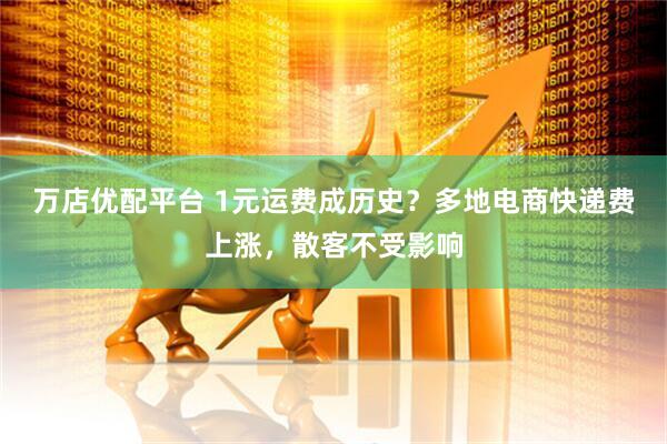 万店优配平台 1元运费成历史？多地电商快递费上涨，散客不受影响