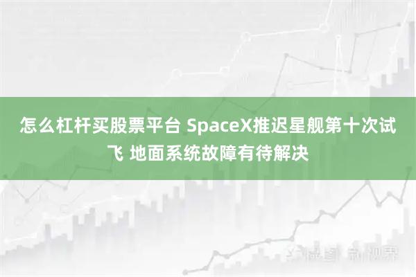 怎么杠杆买股票平台 SpaceX推迟星舰第十次试飞 地面系统故障有待解决