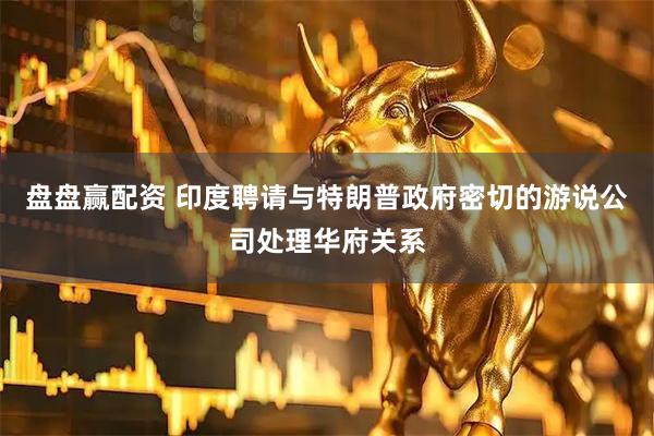 盘盘赢配资 印度聘请与特朗普政府密切的游说公司处理华府关系