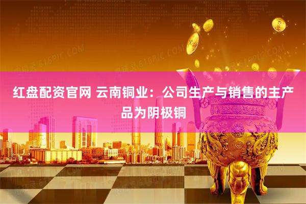 红盘配资官网 云南铜业：公司生产与销售的主产品为阴极铜